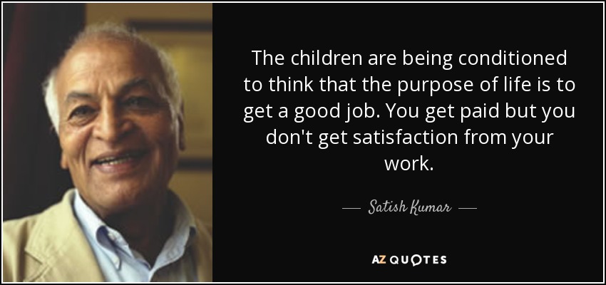 The children are being conditioned to think that the purpose of life is to get a good job. You get paid but you don't get satisfaction from your work. - Satish Kumar