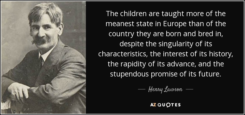 The children are taught more of the meanest state in Europe than of the country they are born and bred in, despite the singularity of its characteristics, the interest of its history, the rapidity of its advance, and the stupendous promise of its future. - Henry Lawson