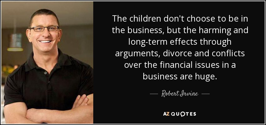 The children don't choose to be in the business, but the harming and long-term effects through arguments, divorce and conflicts over the financial issues in a business are huge. - Robert Irvine