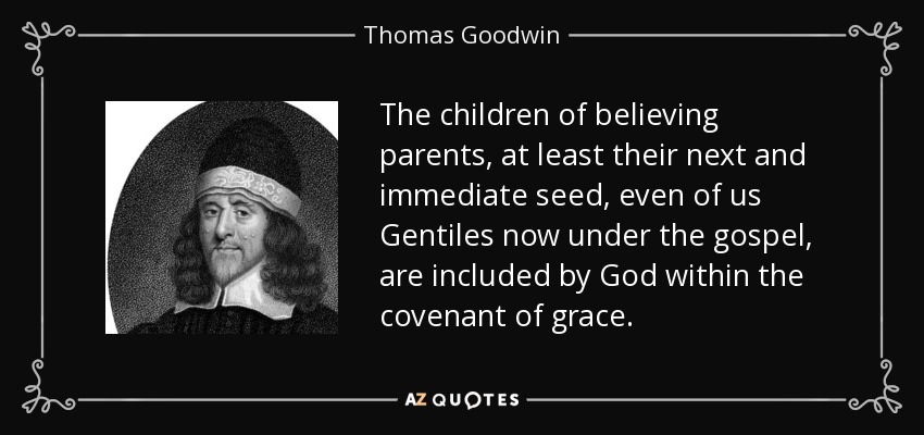 The children of believing parents, at least their next and immediate seed, even of us Gentiles now under the gospel, are included by God within the covenant of grace. - Thomas Goodwin