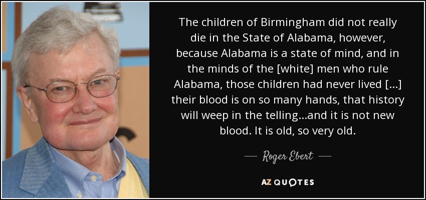 The children of Birmingham did not really die in the State of Alabama, however, because Alabama is a state of mind, and in the minds of the [white] men who rule Alabama, those children had never lived [...] their blood is on so many hands, that history will weep in the telling...and it is not new blood. It is old, so very old. - Roger Ebert