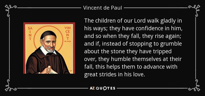 The children of our Lord walk gladly in his ways; they have confidence in him, and so when they fall, they rise again; and if, instead of stopping to grumble about the stone they have tripped over, they humble themselves at their fall, this helps them to advance with great strides in his love. - Vincent de Paul