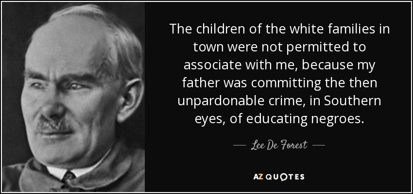 The children of the white families in town were not permitted to associate with me, because my father was committing the then unpardonable crime, in Southern eyes, of educating negroes. - Lee De Forest