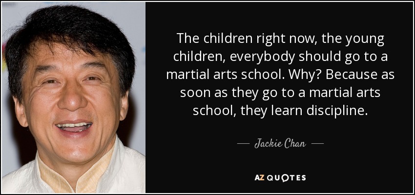The children right now, the young children, everybody should go to a martial arts school. Why? Because as soon as they go to a martial arts school, they learn discipline. - Jackie Chan