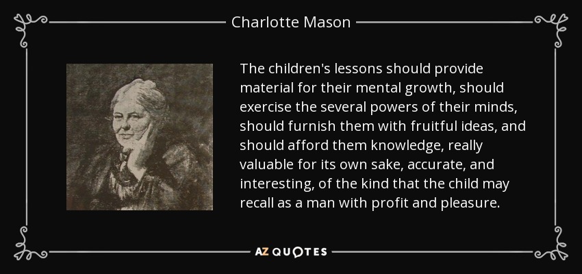 The children's lessons should provide material for their mental growth, should exercise the several powers of their minds, should furnish them with fruitful ideas, and should afford them knowledge, really valuable for its own sake, accurate, and interesting, of the kind that the child may recall as a man with profit and pleasure. - Charlotte Mason