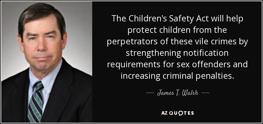 The Children's Safety Act will help protect children from the perpetrators of these vile crimes by strengthening notification requirements for sex offenders and increasing criminal penalties. - James T. Walsh
