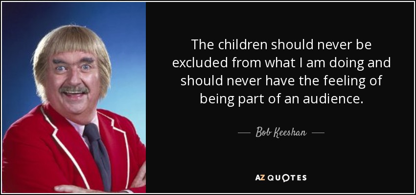 The children should never be excluded from what I am doing and should never have the feeling of being part of an audience. - Bob Keeshan