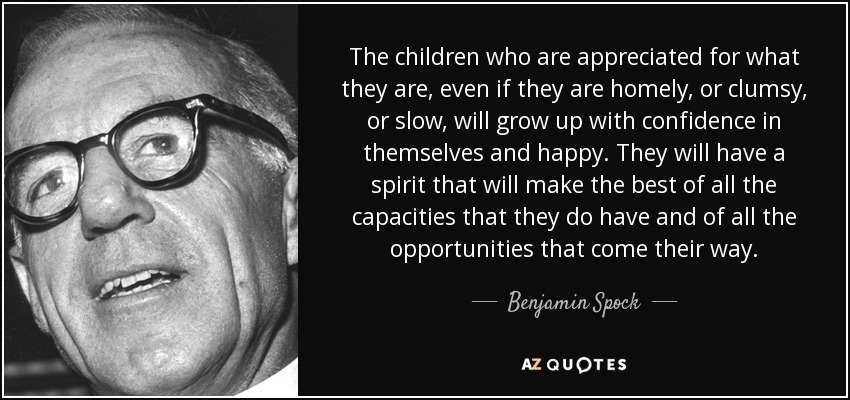 The children who are appreciated for what they are, even if they are homely, or clumsy, or slow, will grow up with confidence in themselves and happy. They will have a spirit that will make the best of all the capacities that they do have and of all the opportunities that come their way. - Benjamin Spock