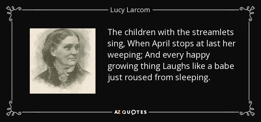 The children with the streamlets sing, When April stops at last her weeping; And every happy growing thing Laughs like a babe just roused from sleeping. - Lucy Larcom