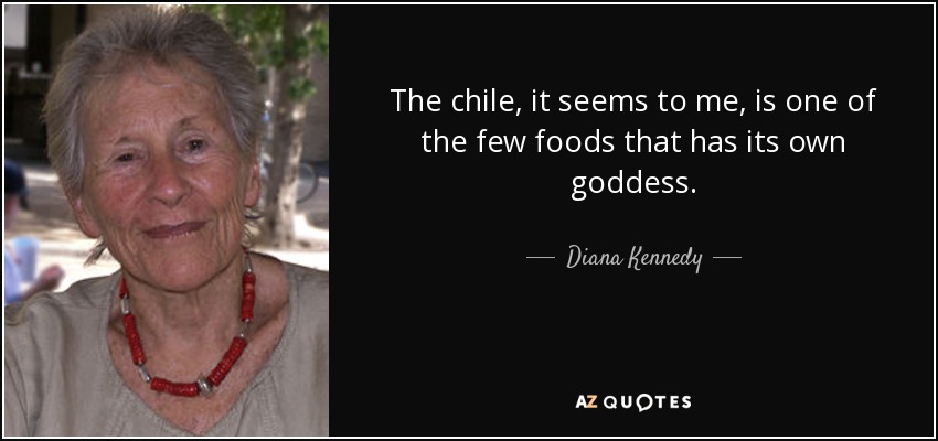 The chile, it seems to me, is one of the few foods that has its own goddess. - Diana Kennedy
