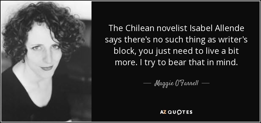 The Chilean novelist Isabel Allende says there's no such thing as writer's block, you just need to live a bit more. I try to bear that in mind. - Maggie O'Farrell