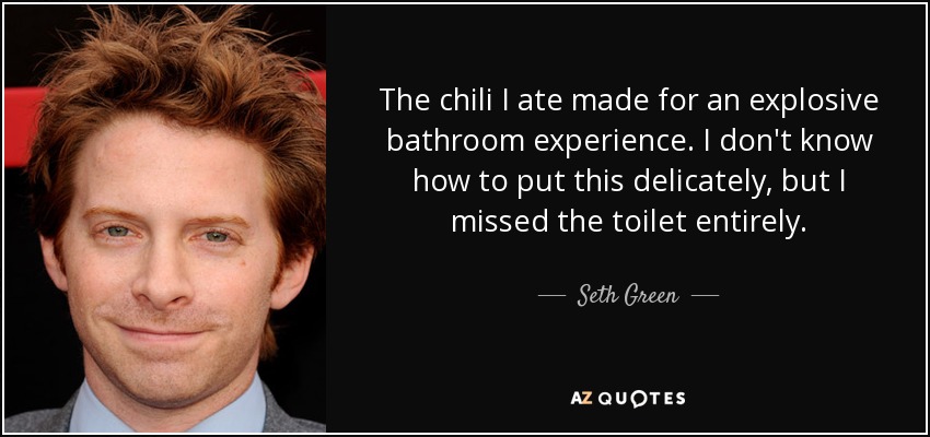 The chili I ate made for an explosive bathroom experience. I don't know how to put this delicately, but I missed the toilet entirely. - Seth Green