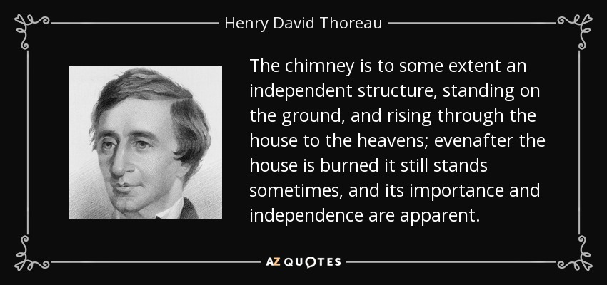 The chimney is to some extent an independent structure, standing on the ground, and rising through the house to the heavens; evenafter the house is burned it still stands sometimes, and its importance and independence are apparent. - Henry David Thoreau
