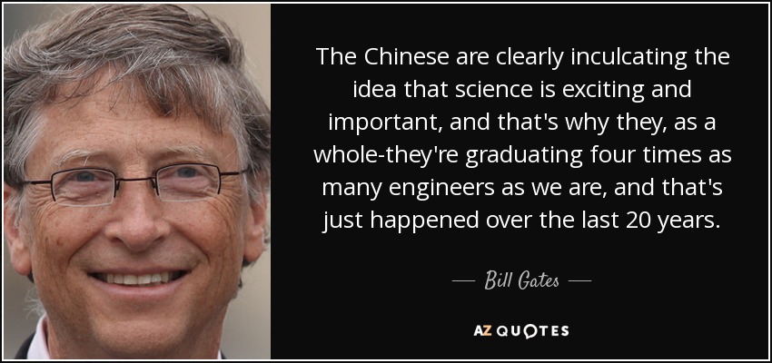 The Chinese are clearly inculcating the idea that science is exciting and important, and that's why they, as a whole-they're graduating four times as many engineers as we are, and that's just happened over the last 20 years. - Bill Gates