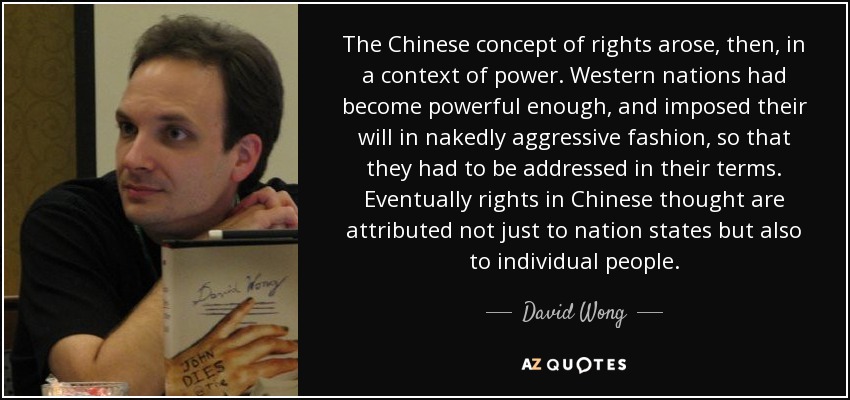 The Chinese concept of rights arose, then, in a context of power. Western nations had become powerful enough, and imposed their will in nakedly aggressive fashion, so that they had to be addressed in their terms. Eventually rights in Chinese thought are attributed not just to nation states but also to individual people. - David Wong