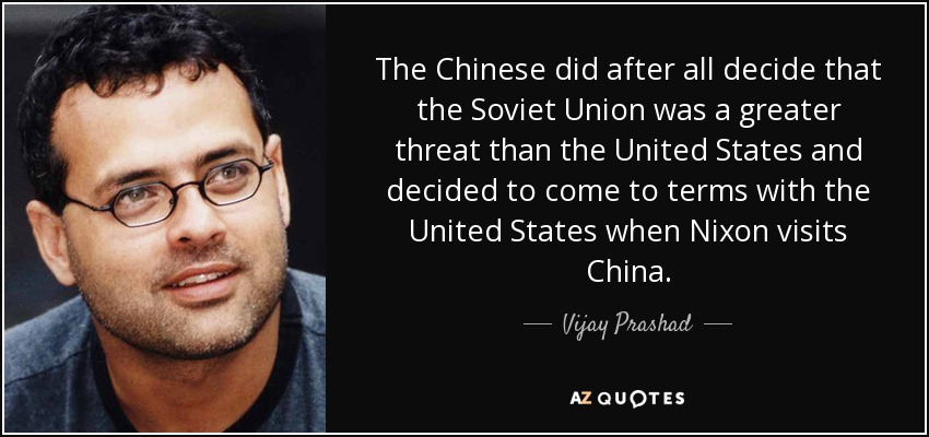 The Chinese did after all decide that the Soviet Union was a greater threat than the United States and decided to come to terms with the United States when Nixon visits China. - Vijay Prashad