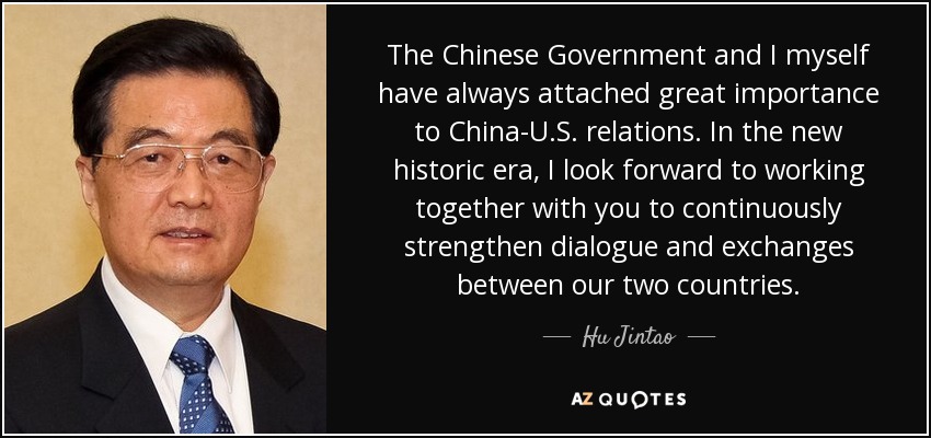 The Chinese Government and I myself have always attached great importance to China-U.S. relations. In the new historic era, I look forward to working together with you to continuously strengthen dialogue and exchanges between our two countries. - Hu Jintao