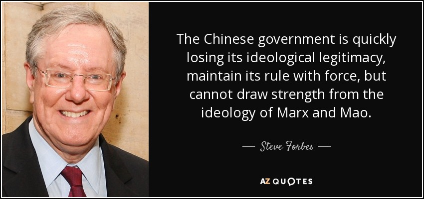 The Chinese government is quickly losing its ideological legitimacy, maintain its rule with force, but cannot draw strength from the ideology of Marx and Mao. - Steve Forbes