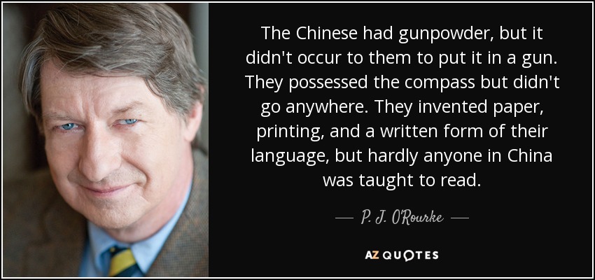 The Chinese had gunpowder, but it didn't occur to them to put it in a gun. They possessed the compass but didn't go anywhere. They invented paper, printing, and a written form of their language, but hardly anyone in China was taught to read. - P. J. O'Rourke