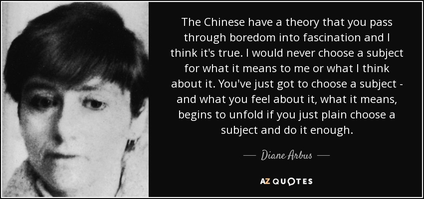 The Chinese have a theory that you pass through boredom into fascination and I think it's true. I would never choose a subject for what it means to me or what I think about it. You've just got to choose a subject - and what you feel about it, what it means, begins to unfold if you just plain choose a subject and do it enough. - Diane Arbus