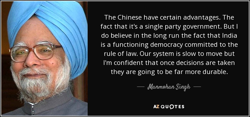 The Chinese have certain advantages. The fact that it's a single party government. But I do believe in the long run the fact that India is a functioning democracy committed to the rule of law. Our system is slow to move but I'm confident that once decisions are taken they are going to be far more durable. - Manmohan Singh