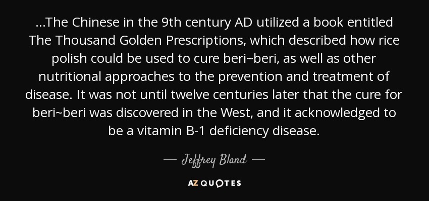 ...The Chinese in the 9th century AD utilized a book entitled The Thousand Golden Prescriptions, which described how rice polish could be used to cure beri~beri, as well as other nutritional approaches to the prevention and treatment of disease. It was not until twelve centuries later that the cure for beri~beri was discovered in the West, and it acknowledged to be a vitamin B-1 deficiency disease. - Jeffrey Bland