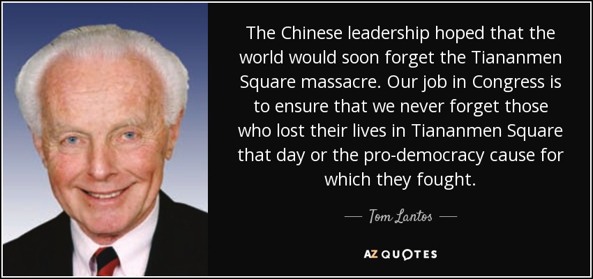 The Chinese leadership hoped that the world would soon forget the Tiananmen Square massacre. Our job in Congress is to ensure that we never forget those who lost their lives in Tiananmen Square that day or the pro-democracy cause for which they fought. - Tom Lantos
