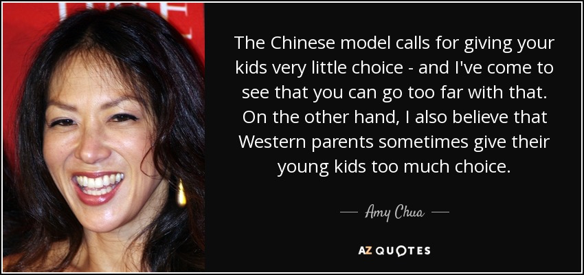 The Chinese model calls for giving your kids very little choice - and I've come to see that you can go too far with that. On the other hand, I also believe that Western parents sometimes give their young kids too much choice. - Amy Chua