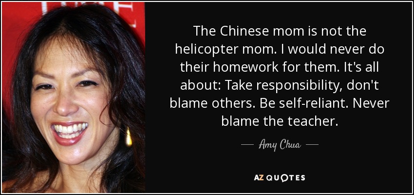 The Chinese mom is not the helicopter mom. I would never do their homework for them. It's all about: Take responsibility, don't blame others. Be self-reliant. Never blame the teacher. - Amy Chua