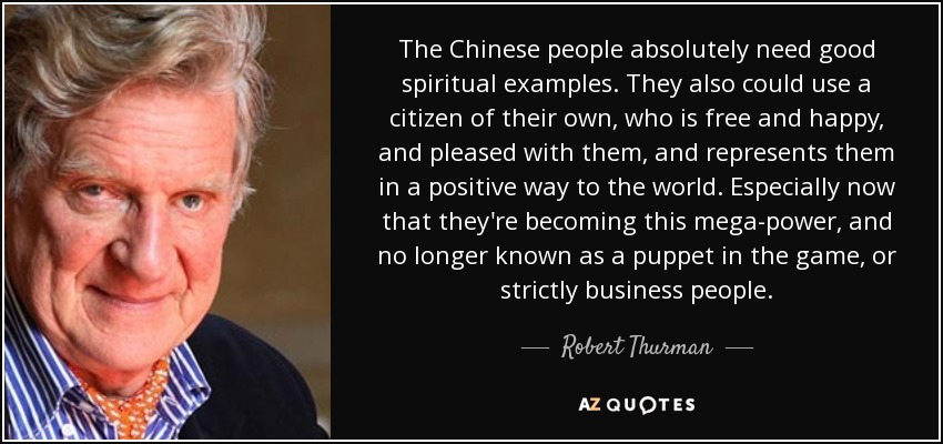 The Chinese people absolutely need good spiritual examples. They also could use a citizen of their own, who is free and happy, and pleased with them, and represents them in a positive way to the world. Especially now that they're becoming this mega-power, and no longer known as a puppet in the game, or strictly business people. - Robert Thurman