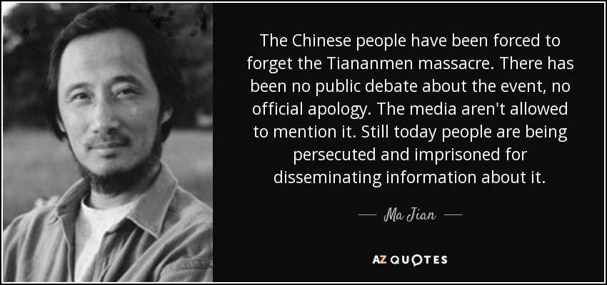 The Chinese people have been forced to forget the Tiananmen massacre. There has been no public debate about the event, no official apology. The media aren't allowed to mention it. Still today people are being persecuted and imprisoned for disseminating information about it. - Ma Jian