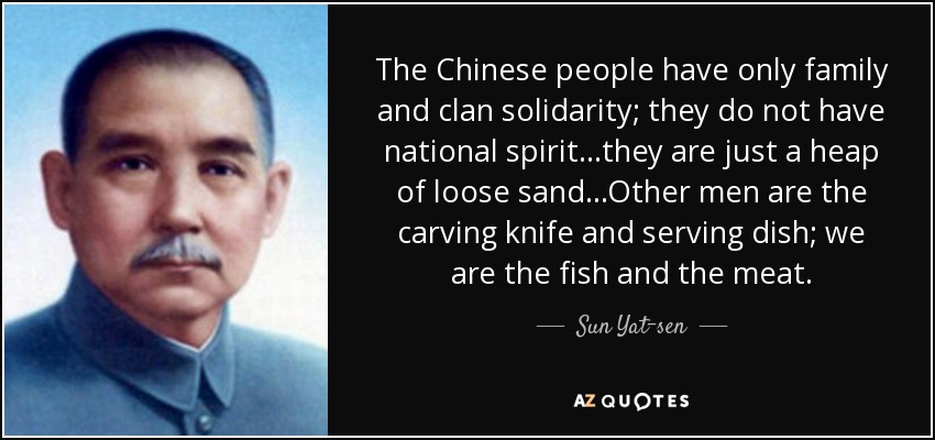 The Chinese people have only family and clan solidarity; they do not have national spirit...they are just a heap of loose sand...Other men are the carving knife and serving dish; we are the fish and the meat. - Sun Yat-sen