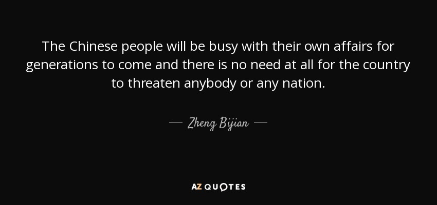 The Chinese people will be busy with their own affairs for generations to come and there is no need at all for the country to threaten anybody or any nation. - Zheng Bijian