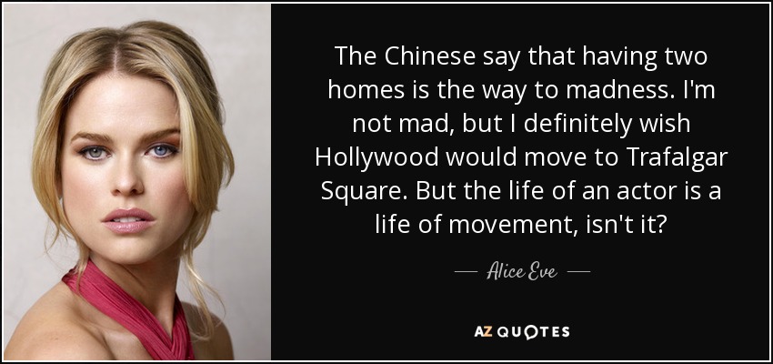 The Chinese say that having two homes is the way to madness. I'm not mad, but I definitely wish Hollywood would move to Trafalgar Square. But the life of an actor is a life of movement, isn't it? - Alice Eve