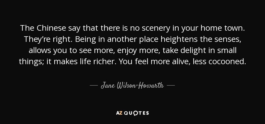 The Chinese say that there is no scenery in your home town. They’re right. Being in another place heightens the senses, allows you to see more, enjoy more, take delight in small things; it makes life richer. You feel more alive, less cocooned. - Jane Wilson-Howarth