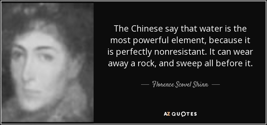 The Chinese say that water is the most powerful element, because it is perfectly nonresistant. It can wear away a rock, and sweep all before it. - Florence Scovel Shinn