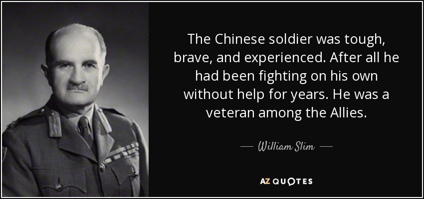 The Chinese soldier was tough, brave, and experienced. After all he had been fighting on his own without help for years. He was a veteran among the Allies. - William Slim, 1st Viscount Slim