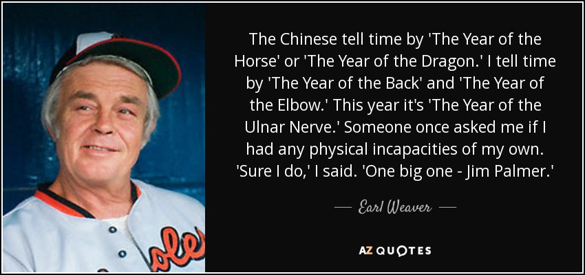 The Chinese tell time by 'The Year of the Horse' or 'The Year of the Dragon.' I tell time by 'The Year of the Back' and 'The Year of the Elbow.' This year it's 'The Year of the Ulnar Nerve.' Someone once asked me if I had any physical incapacities of my own. 'Sure I do,' I said. 'One big one - Jim Palmer.' - Earl Weaver