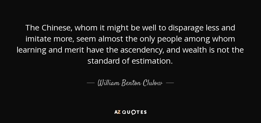 The Chinese, whom it might be well to disparage less and imitate more, seem almost the only people among whom learning and merit have the ascendency, and wealth is not the standard of estimation. - William Benton Clulow