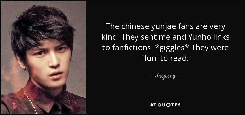 The chinese yunjae fans are very kind. They sent me and Yunho links to fanfictions. *giggles* They were 'fun' to read. - Jaejoong