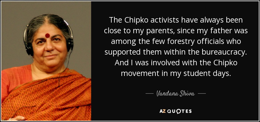 The Chipko activists have always been close to my parents, since my father was among the few forestry officials who supported them within the bureaucracy. And I was involved with the Chipko movement in my student days. - Vandana Shiva