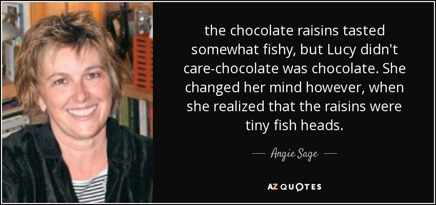 the chocolate raisins tasted somewhat fishy, but Lucy didn't care-chocolate was chocolate. She changed her mind however, when she realized that the raisins were tiny fish heads. - Angie Sage