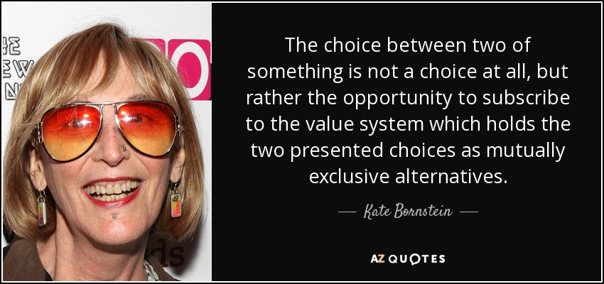 The choice between two of something is not a choice at all, but rather the opportunity to subscribe to the value system which holds the two presented choices as mutually exclusive alternatives. - Kate Bornstein