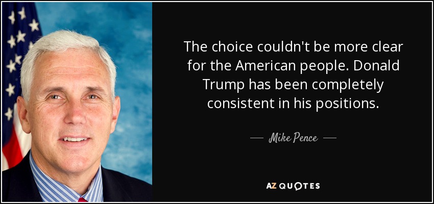 The choice couldn't be more clear for the American people. Donald Trump has been completely consistent in his positions. - Mike Pence