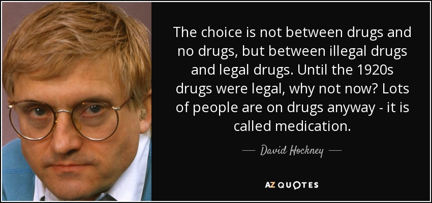 The choice is not between drugs and no drugs, but between illegal drugs and legal drugs. Until the 1920s drugs were legal, why not now? Lots of people are on drugs anyway - it is called medication. - David Hockney