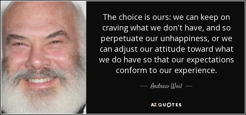 The choice is ours: we can keep on craving what we don't have, and so perpetuate our unhappiness, or we can adjust our attitude toward what we do have so that our expectations conform to our experience. - Andrew Weil