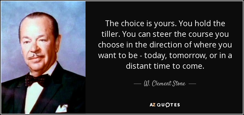 The choice is yours. You hold the tiller. You can steer the course you choose in the direction of where you want to be - today, tomorrow, or in a distant time to come. - W. Clement Stone