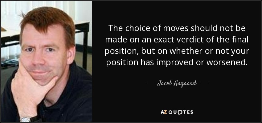 The choice of moves should not be made on an exact verdict of the final position, but on whether or not your position has improved or worsened. - Jacob Aagaard