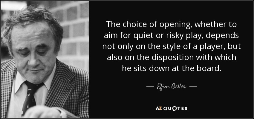 The choice of opening, whether to aim for quiet or risky play, depends not only on the style of a player, but also on the disposition with which he sits down at the board. - Efim Geller