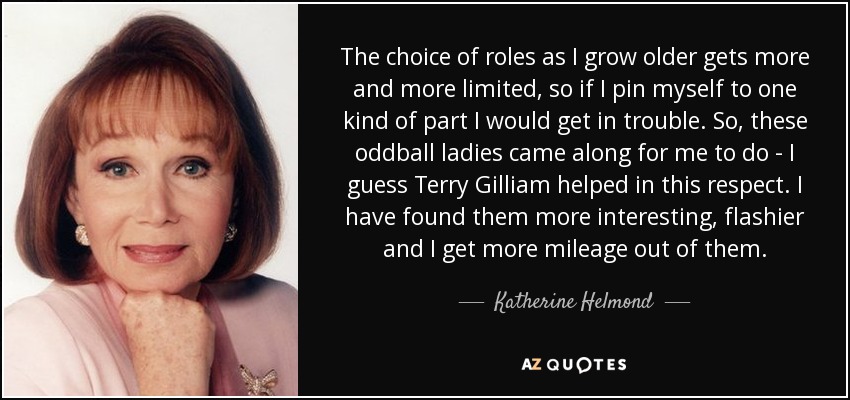 The choice of roles as I grow older gets more and more limited, so if I pin myself to one kind of part I would get in trouble. So, these oddball ladies came along for me to do - I guess Terry Gilliam helped in this respect. I have found them more interesting, flashier and I get more mileage out of them. - Katherine Helmond